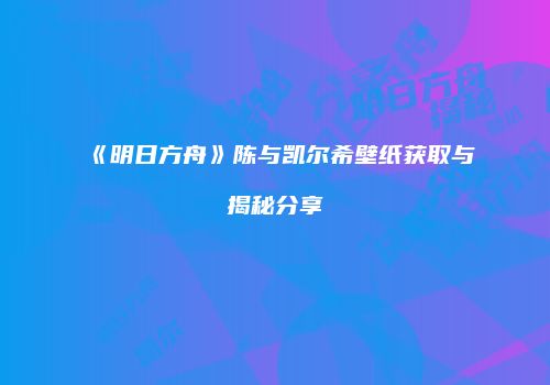 《明日方舟》陈与凯尔希壁纸获取与揭秘分享