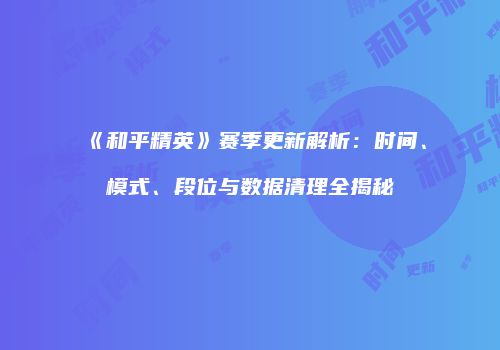 《和平精英》赛季更新解析：时间、模式、段位与数据清理全揭秘