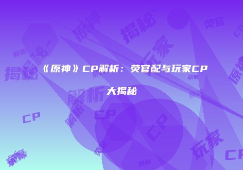 《原神》CP解析：荧官配与玩家CP大揭秘
