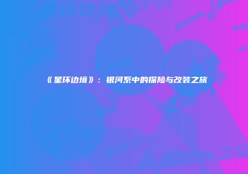 《星环边境》：银河系中的探险与改装之旅