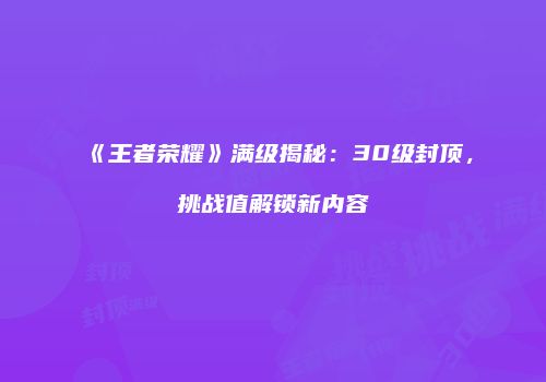 《王者荣耀》满级揭秘：30级封顶，挑战值解锁新内容