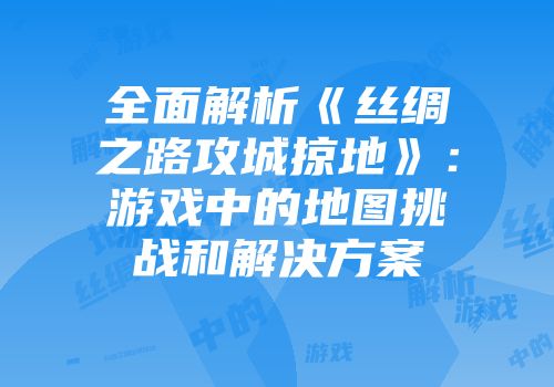 全面解析《丝绸之路攻城掠地》：游戏中的地图挑战和解决方案