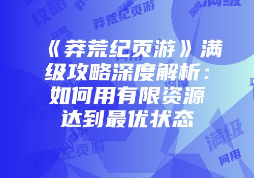 《莽荒纪页游》满级攻略深度解析：如何用有限资源达到最优状态