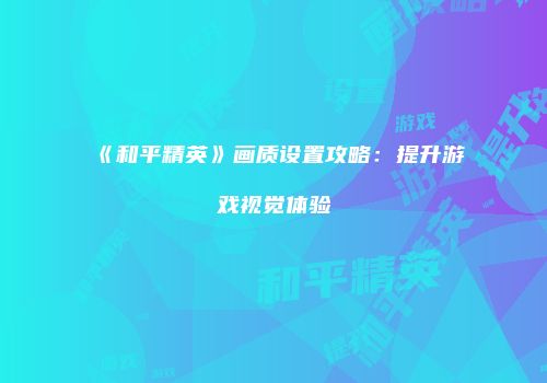 《和平精英》画质设置攻略：提升游戏视觉体验
