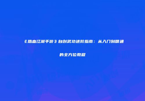 《热血江湖手游》自创武功进阶指南：从入门到精通的全方位教程