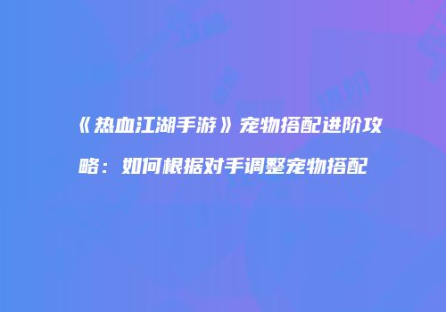 《热血江湖手游》宠物搭配进阶攻略：如何根据对手调整宠物搭配