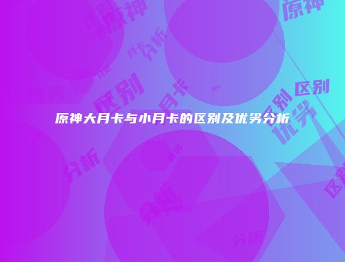 原神大月卡与小月卡的区别及优劣分析