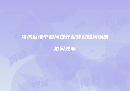 攻城掠地中如何提升貂蝉和醒周瑜的协同效率
