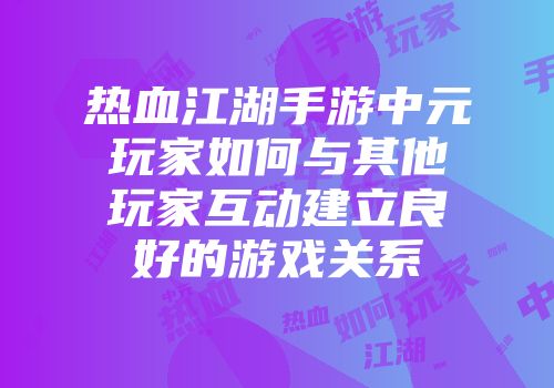 热血江湖手游中元玩家如何与其他玩家互动建立良好的游戏关系