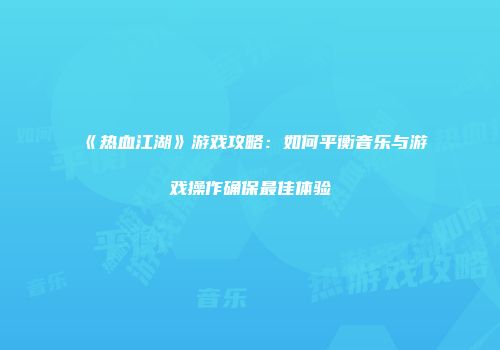 《热血江湖》游戏攻略：如何平衡音乐与游戏操作确保最佳体验