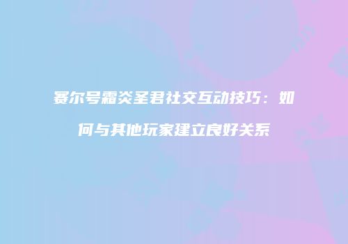 赛尔号霜炎圣君社交互动技巧：如何与其他玩家建立良好关系