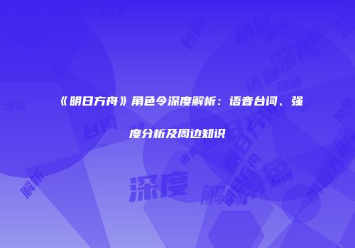 《明日方舟》角色令深度解析：语音台词、强度分析及周边知识