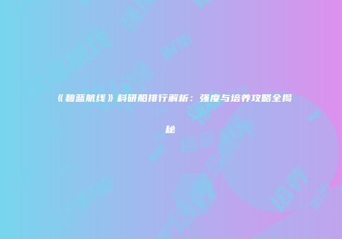 《碧蓝航线》科研船排行解析：强度与培养攻略全揭秘