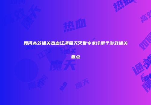 如何高效通关热血江湖魔天灭世专家详解个游戏通关要点