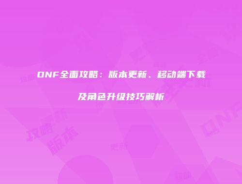 DNF全面攻略：版本更新、移动端下载及角色升级技巧解析
