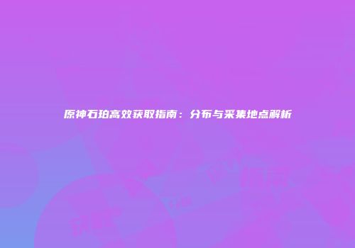 原神石珀高效获取指南：分布与采集地点解析