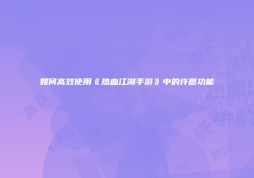 如何高效使用《热血江湖手游》中的许愿功能
