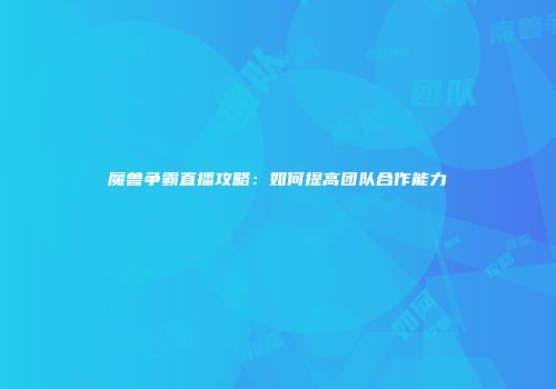 魔兽争霸直播攻略：如何提高团队合作能力