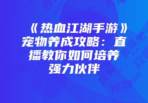 《热血江湖手游》宠物养成攻略:直播教你如何培养强力伙伴