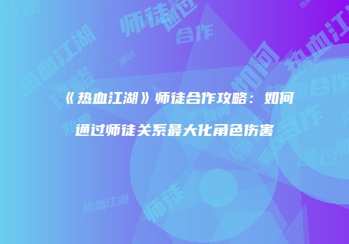 《热血江湖》师徒合作攻略：如何通过师徒关系最大化角色伤害
