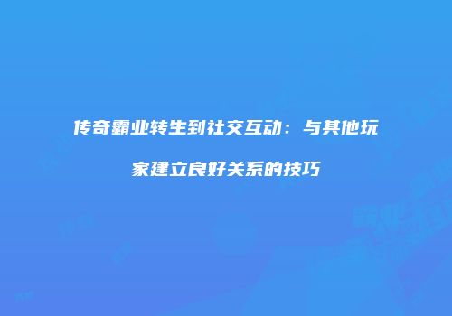 传奇霸业转生到社交互动:与其他玩家建立良好关系的技巧