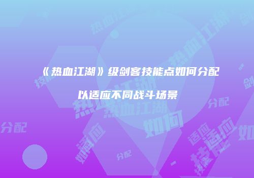 《热血江湖》级剑客技能点如何分配以适应不同战斗场景