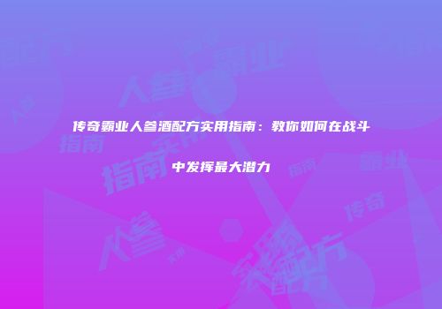 传奇霸业人参酒配方实用指南：教你如何在战斗中发挥最大潜力