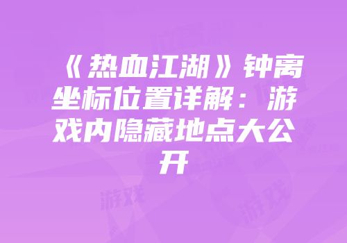 《热血江湖》钟离坐标位置详解：游戏内隐藏地点大公开