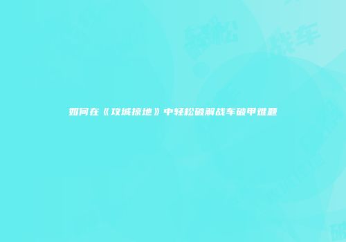 如何在《攻城掠地》中轻松破解战车破甲难题