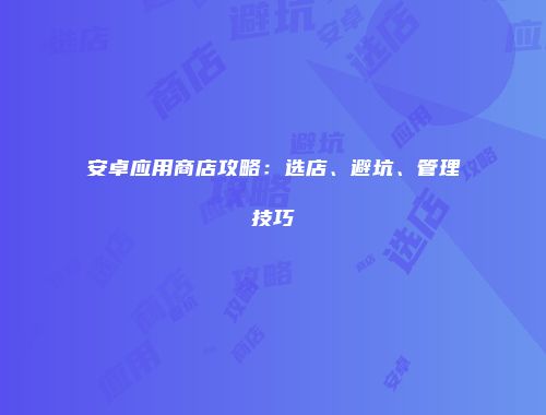 安卓应用商店攻略：选店、避坑、管理技巧