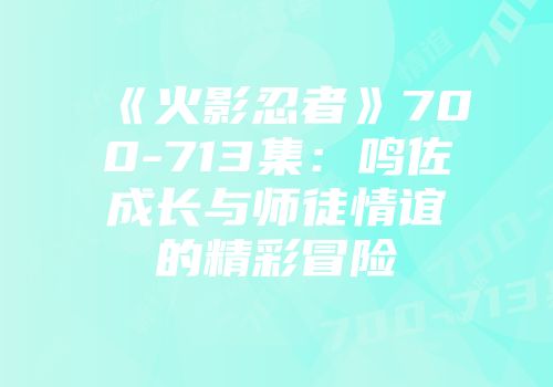 《火影忍者》700-713集：鸣佐成长与师徒情谊的精彩冒险