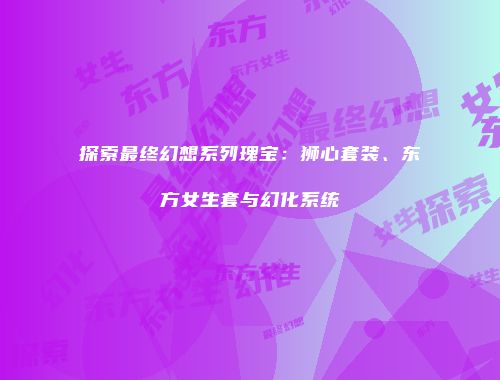 探索最终幻想系列瑰宝：狮心套装、东方女生套与幻化系统