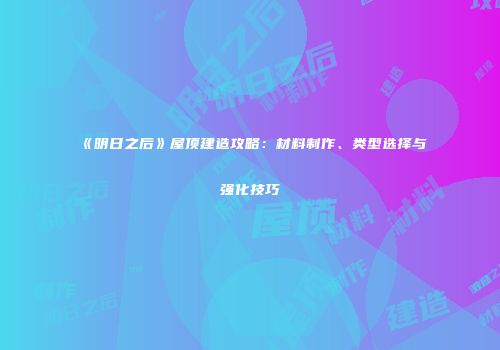 《明日之后》屋顶建造攻略：材料制作、类型选择与强化技巧