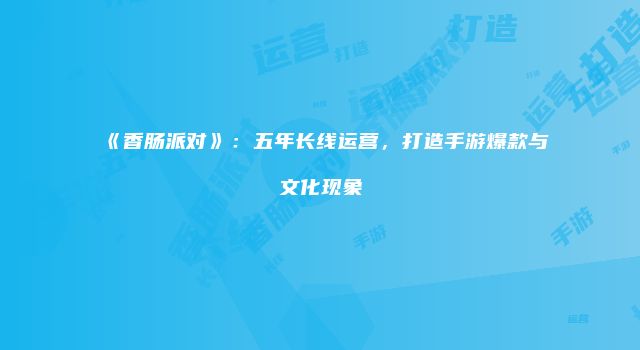 《香肠派对》：五年长线运营，打造手游爆款与文化现象