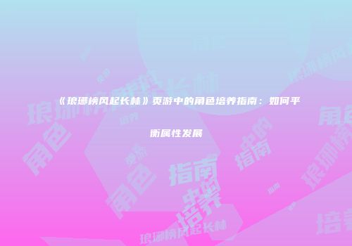 《琅琊榜风起长林》页游中的角色培养指南：如何平衡属性发展