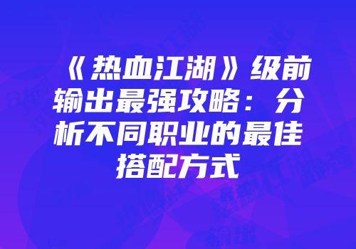 《热血江湖》级前输出最强攻略:分析不同职业的最佳搭配方式