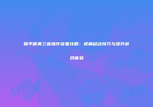 和平精英三指操作设置攻略：视角移动技巧与提升游戏体验