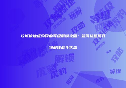 攻城掠地虎豹骑的等级解锁攻略：如何快速提升到最佳战斗状态