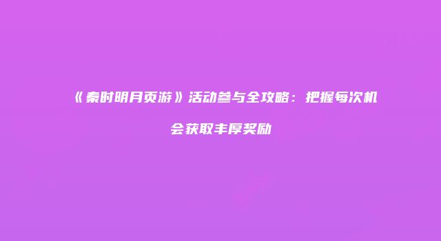 《秦时明月页游》活动参与全攻略：把握每次机会获取丰厚奖励