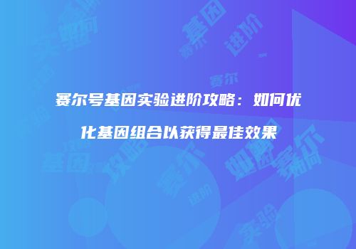 赛尔号基因实验进阶攻略:如何优化基因组合以获得最佳效果