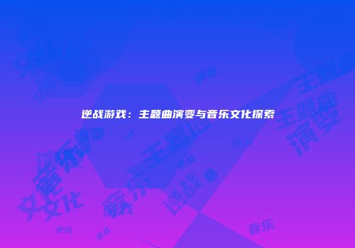 逆战游戏：主题曲演变与音乐文化探索