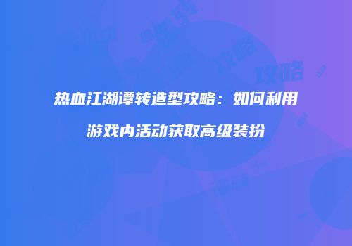 热血江湖谭转造型攻略：如何利用游戏内活动获取高级装扮