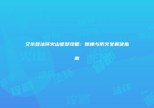 艾尔登法环火山官邸攻略：断梯与防火女解决指南