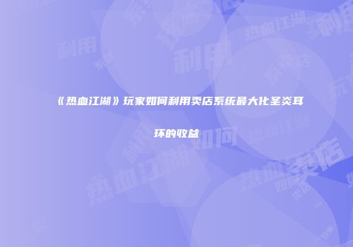 《热血江湖》玩家如何利用卖店系统最大化圣炎耳环的收益