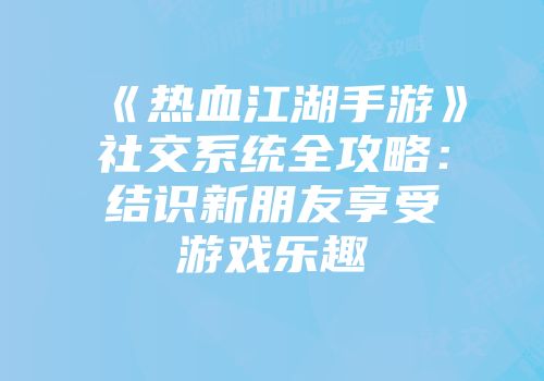 《热血江湖手游》社交系统全攻略：结识新朋友享受游戏乐趣