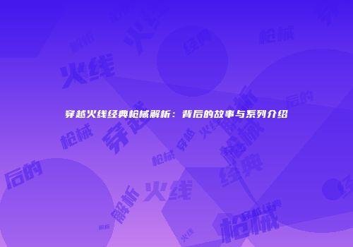 穿越火线经典枪械解析：背后的故事与系列介绍