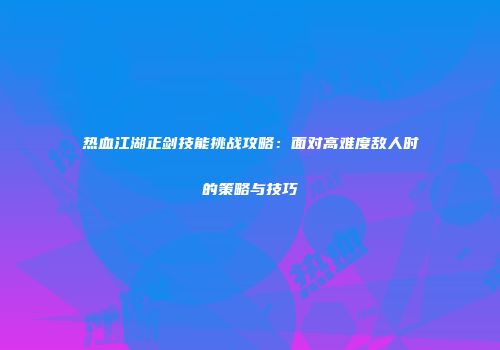 热血江湖正剑技能挑战攻略：面对高难度敌人时的策略与技巧