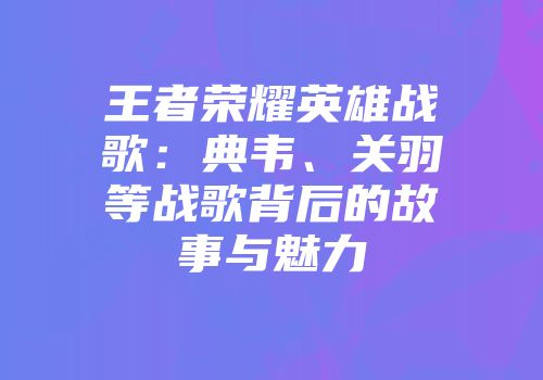 王者荣耀英雄战歌：典韦、关羽等战歌背后的故事与魅力
