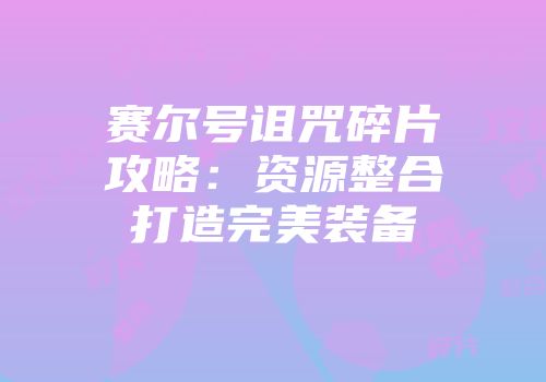 赛尔号诅咒碎片攻略：资源整合打造完美装备