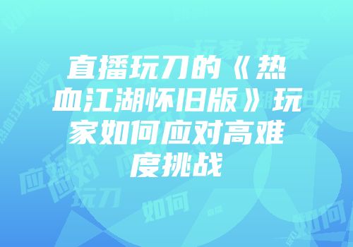 直播玩刀的《热血江湖怀旧版》玩家如何应对高难度挑战